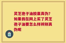 灵芝孢子油胶囊真伪？如果我在网上买了灵芝孢子油要怎么样辨别真伪呢