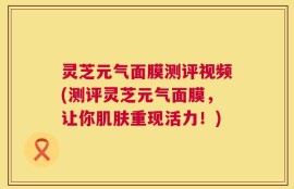 灵芝元气面膜测评视频(测评灵芝元气面膜，让你肌肤重现活力！)