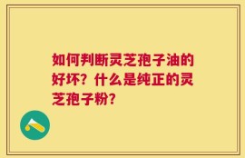 如何判断灵芝孢子油的好坏？什么是纯正的灵芝孢子粉？