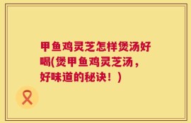 甲鱼鸡灵芝怎样煲汤好喝(煲甲鱼鸡灵芝汤，好味道的秘诀！)