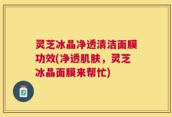 灵芝冰晶净透清洁面膜功效(净透肌肤，灵芝冰晶面膜来帮忙)