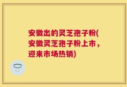 安徽出的灵芝孢子粉(安徽灵芝孢子粉上市，迎来市场热销)