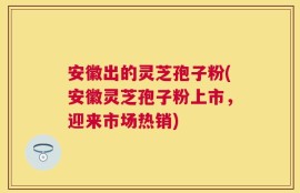 安徽出的灵芝孢子粉(安徽灵芝孢子粉上市，迎来市场热销)