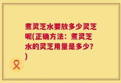 煮灵芝水要放多少灵芝呢(正确方法：煮灵芝水的灵芝用量是多少？)