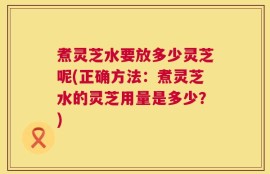 煮灵芝水要放多少灵芝呢(正确方法：煮灵芝水的灵芝用量是多少？)