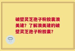 破壁灵芝孢子粉胶囊澳美建？了解澳美建的破壁灵芝孢子粉胶囊？