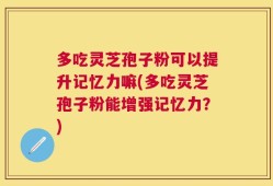 多吃灵芝孢子粉可以提升记忆力嘛(多吃灵芝孢子粉能增强记忆力？)