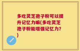 多吃灵芝孢子粉可以提升记忆力嘛(多吃灵芝孢子粉能增强记忆力？)