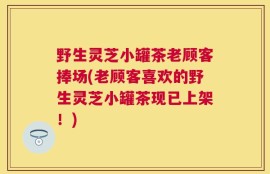 野生灵芝小罐茶老顾客捧场(老顾客喜欢的野生灵芝小罐茶现已上架！)