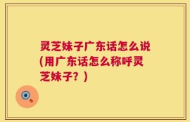 灵芝妹子广东话怎么说(用广东话怎么称呼灵芝妹子？)