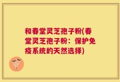 和春堂灵芝孢子粉(春堂灵芝孢子粉：保护免疫系统的天然选择)