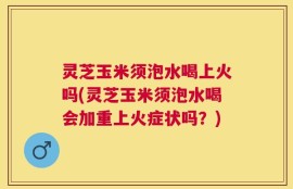 灵芝玉米须泡水喝上火吗(灵芝玉米须泡水喝会加重上火症状吗？)