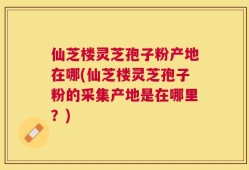 仙芝楼灵芝孢子粉产地在哪(仙芝楼灵芝孢子粉的采集产地是在哪里？)