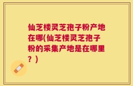 仙芝楼灵芝孢子粉产地在哪(仙芝楼灵芝孢子粉的采集产地是在哪里？)