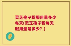 灵芝孢子粉服用量多少每天(灵芝孢子粉每天服用量是多少？)