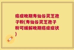 癌症晚期寿仙谷灵芝孢子粉(寿仙谷灵芝孢子粉可缓解晚期癌症症状)