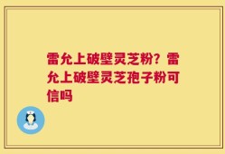 雷允上破壁灵芝粉？雷允上破壁灵芝孢子粉可信吗