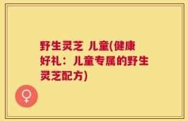 野生灵芝 儿童(健康好礼：儿童专属的野生灵芝配方)