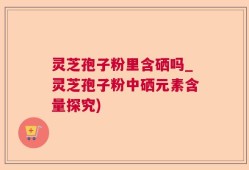 灵芝孢子粉里含硒吗_灵芝孢子粉中硒元素含量探究)