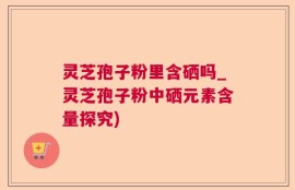 灵芝孢子粉里含硒吗_灵芝孢子粉中硒元素含量探究)