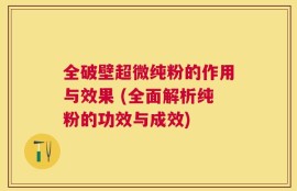 全破壁超微纯粉的作用与效果 (全面解析纯粉的功效与成效)
