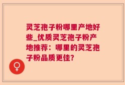 灵芝孢子粉哪里产地好些_优质灵芝孢子粉产地推荐：哪里的灵芝孢子粉品质更佳？