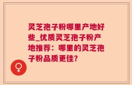 灵芝孢子粉哪里产地好些_优质灵芝孢子粉产地推荐：哪里的灵芝孢子粉品质更佳？