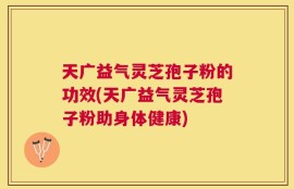 天广益气灵芝孢子粉的功效(天广益气灵芝孢子粉助身体健康)