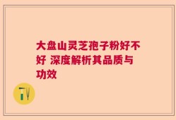 大盘山灵芝孢子粉好不好 深度解析其品质与功效