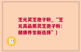 芝元灵芝孢子粉_“芝元高品质灵芝孢子粉：健康养生新选择”)