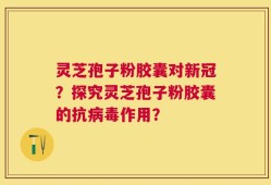 灵芝孢子粉胶囊对新冠？探究灵芝孢子粉胶囊的抗病毒作用？