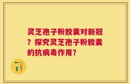 灵芝孢子粉胶囊对新冠？探究灵芝孢子粉胶囊的抗病毒作用？