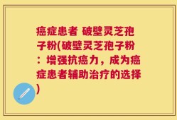 癌症患者 破壁灵芝孢子粉(破壁灵芝孢子粉：增强抗癌力，成为癌症患者辅助治疗的选择)