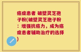 癌症患者 破壁灵芝孢子粉(破壁灵芝孢子粉：增强抗癌力，成为癌症患者辅助治疗的选择)