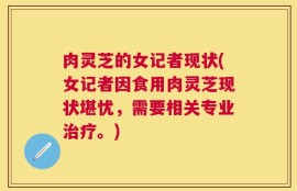 肉灵芝的女记者现状(女记者因食用肉灵芝现状堪忧，需要相关专业治疗。)