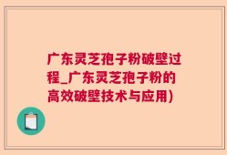 广东灵芝孢子粉破壁过程_广东灵芝孢子粉的高效破壁技术与应用)