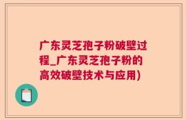 广东灵芝孢子粉破壁过程_广东灵芝孢子粉的高效破壁技术与应用)