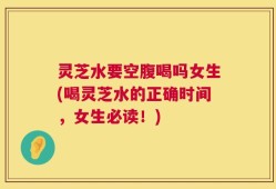 灵芝水要空腹喝吗女生(喝灵芝水的正确时间，女生必读！)