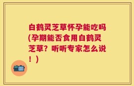 白鹤灵芝草怀孕能吃吗(孕期能否食用白鹤灵芝草？听听专家怎么说！)