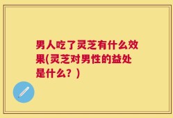 男人吃了灵芝有什么效果(灵芝对男性的益处是什么？)