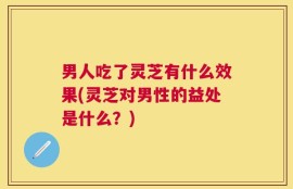 男人吃了灵芝有什么效果(灵芝对男性的益处是什么？)