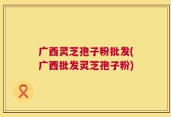 广西灵芝孢子粉批发(广西批发灵芝孢子粉)