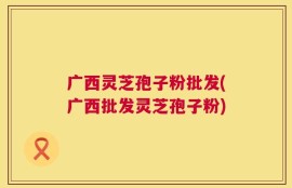 广西灵芝孢子粉批发(广西批发灵芝孢子粉)