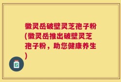 徽灵岳破壁灵芝孢子粉(徽灵岳推出破壁灵芝孢子粉，助您健康养生)