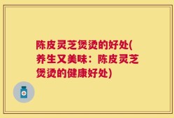 陈皮灵芝煲烫的好处(养生又美味：陈皮灵芝煲烫的健康好处)