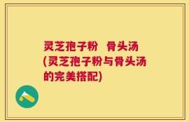 灵芝孢子粉  骨头汤(灵芝孢子粉与骨头汤的完美搭配)