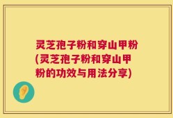 灵芝孢子粉和穿山甲粉(灵芝孢子粉和穿山甲粉的功效与用法分享)