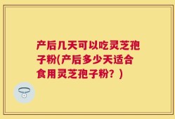 产后几天可以吃灵芝孢子粉(产后多少天适合食用灵芝孢子粉？)