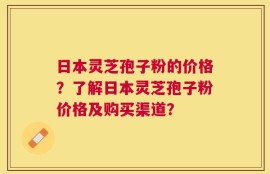 日本灵芝孢子粉的价格？了解日本灵芝孢子粉价格及购买渠道？
