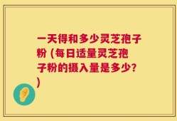 一天得和多少灵芝孢子粉 (每日适量灵芝孢子粉的摄入量是多少？)